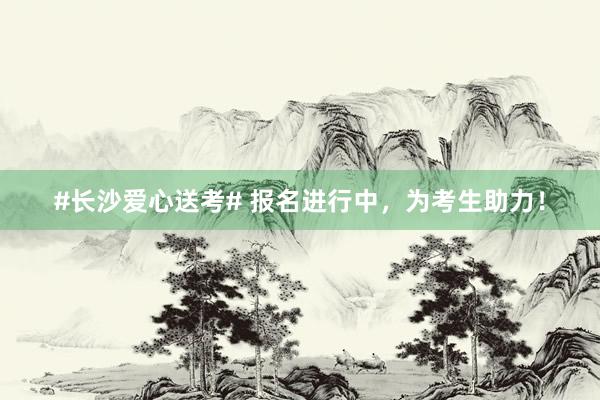 #长沙爱心送考# 报名进行中，为考生助力！