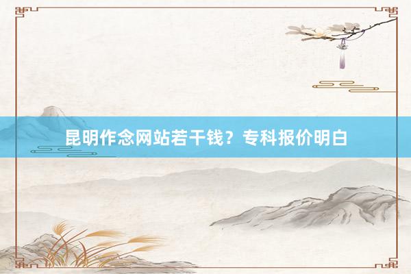 昆明作念网站若干钱?专科报价明白